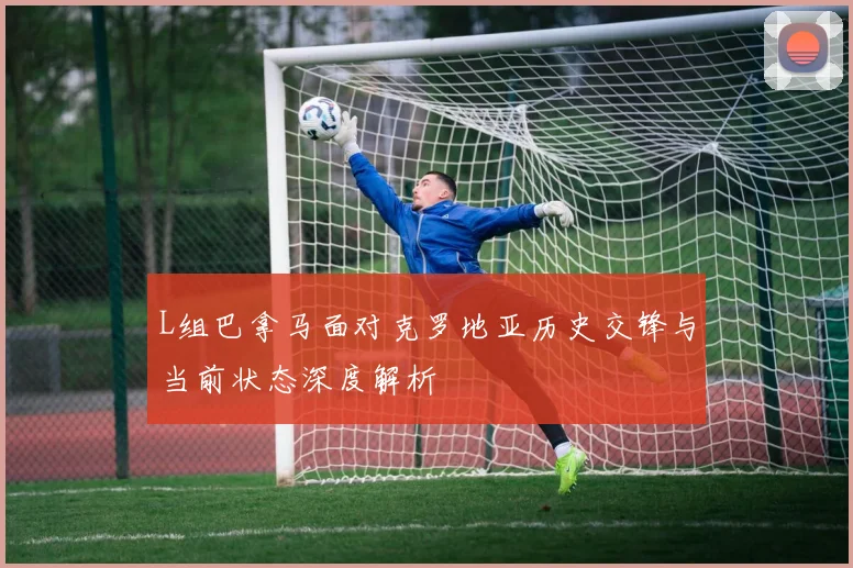 L组巴拿马面对克罗地亚历史交锋与当前状态深度解析