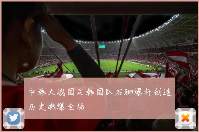 中韩大战国足韩国队右脚爆杆创造历史燃爆全场