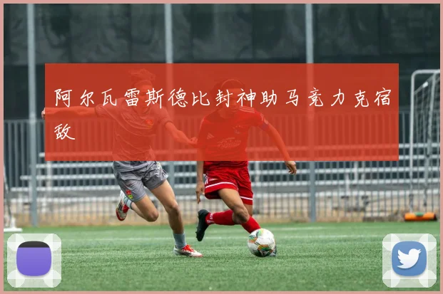 阿尔瓦雷斯德比封神助马竞力克宿敌