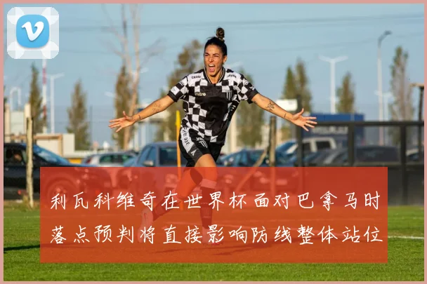 利瓦科维奇在世界杯面对巴拿马时落点预判将直接影响防线整体站位