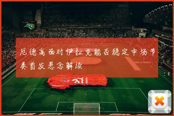厄德高面对伊拉克能否稳定中场节奏首发悬念解读