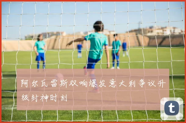 阿尔瓦雷斯双响爆发意大利争议升级封神时刻