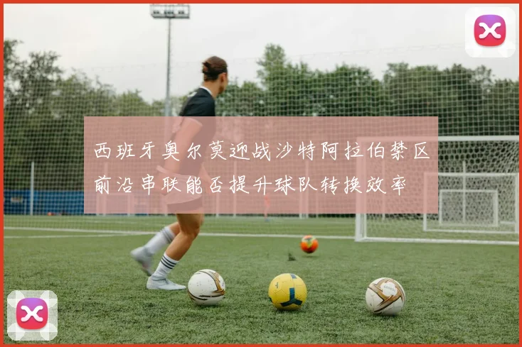 西班牙奥尔莫迎战沙特阿拉伯禁区前沿串联能否提升球队转换效率