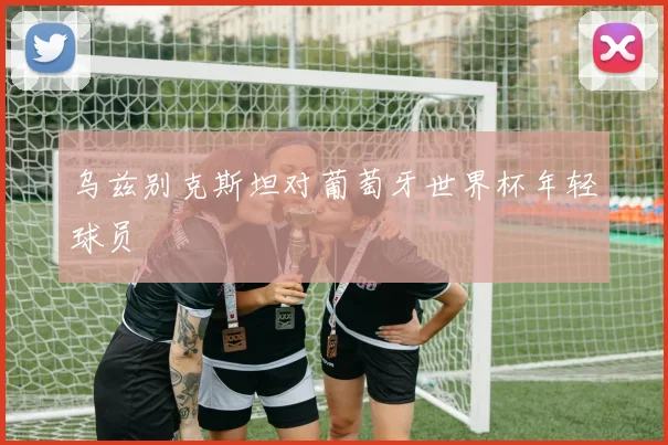 乌兹别克斯坦对葡萄牙世界杯年轻球员