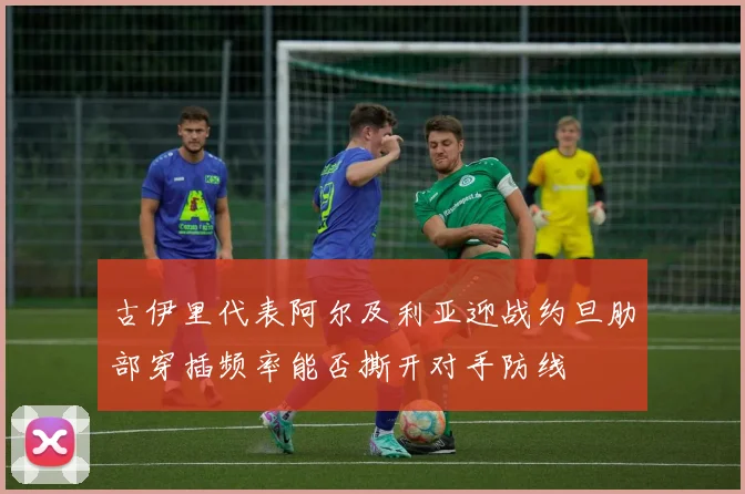 古伊里代表阿尔及利亚迎战约旦肋部穿插频率能否撕开对手防线