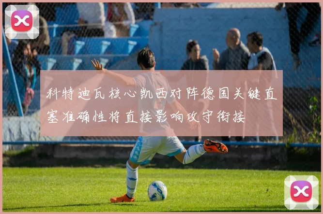 科特迪瓦核心凯西对阵德国关键直塞准确性将直接影响攻守衔接