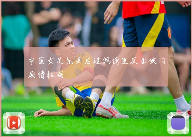中国女足先丢后追佩德里反击破门剧情拉满