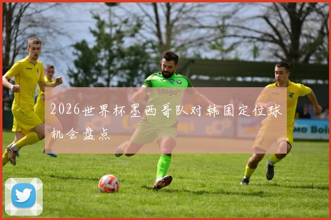2026世界杯墨西哥队对韩国定位球机会盘点
