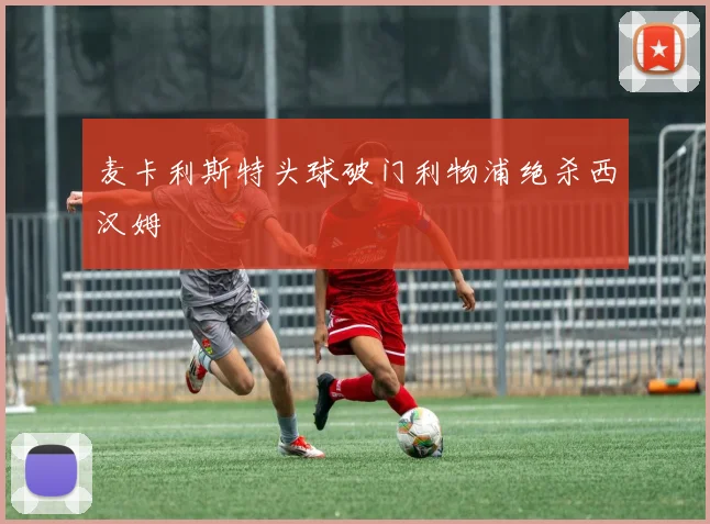 麦卡利斯特头球破门利物浦绝杀西汉姆