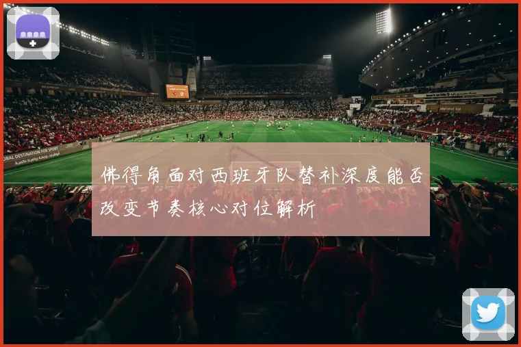 佛得角面对西班牙队替补深度能否改变节奏核心对位解析