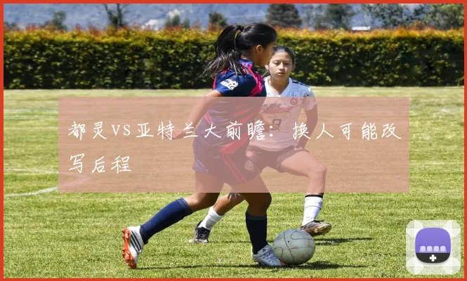 都灵vs亚特兰大前瞻：换人可能改写后程