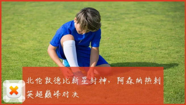 北伦敦德比新星封神，阿森纳热刺英超巅峰对决