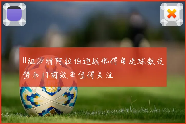H组沙特阿拉伯迎战佛得角进球数走势和门前效率值得关注