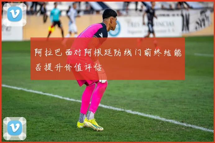 阿拉巴面对阿根廷防线门前终结能否提升价值评估