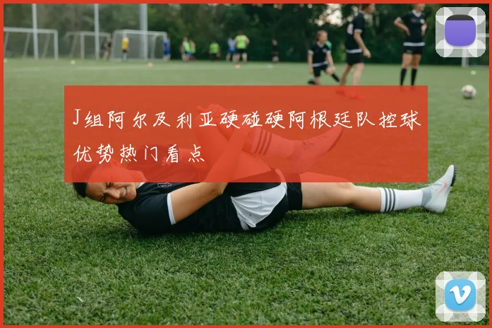 J组阿尔及利亚硬碰硬阿根廷队控球优势热门看点