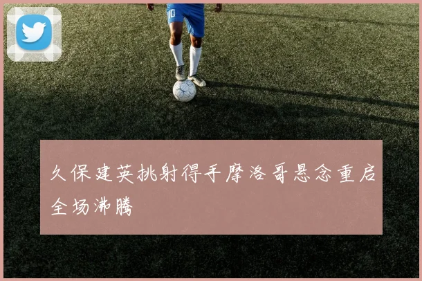 久保建英挑射得手摩洛哥悬念重启全场沸腾