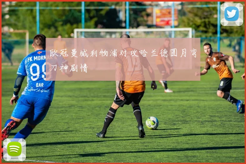 欧冠曼城利物浦对攻哈兰德圆月弯刀神剧情