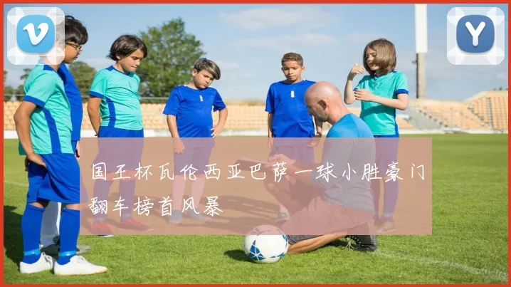 国王杯瓦伦西亚巴萨一球小胜豪门翻车榜首风暴