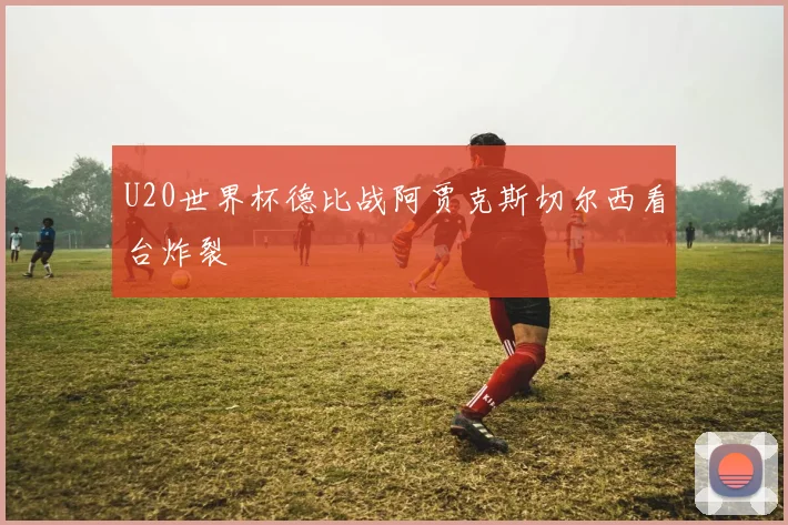U20世界杯德比战阿贾克斯切尔西看台炸裂