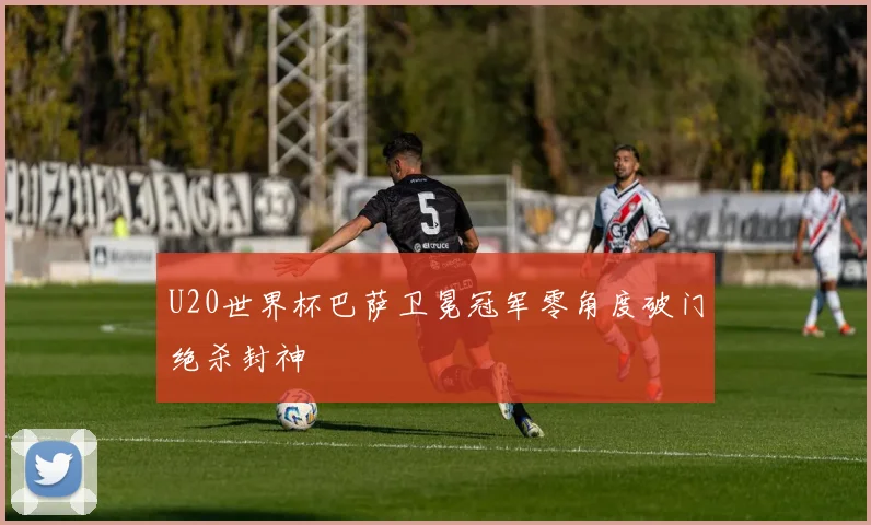 U20世界杯巴萨卫冕冠军零角度破门绝杀封神