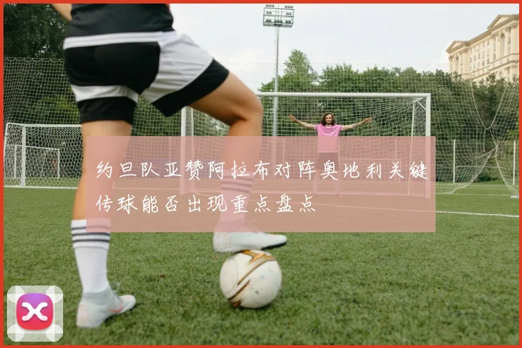 约旦队亚赞阿拉布对阵奥地利关键传球能否出现重点盘点