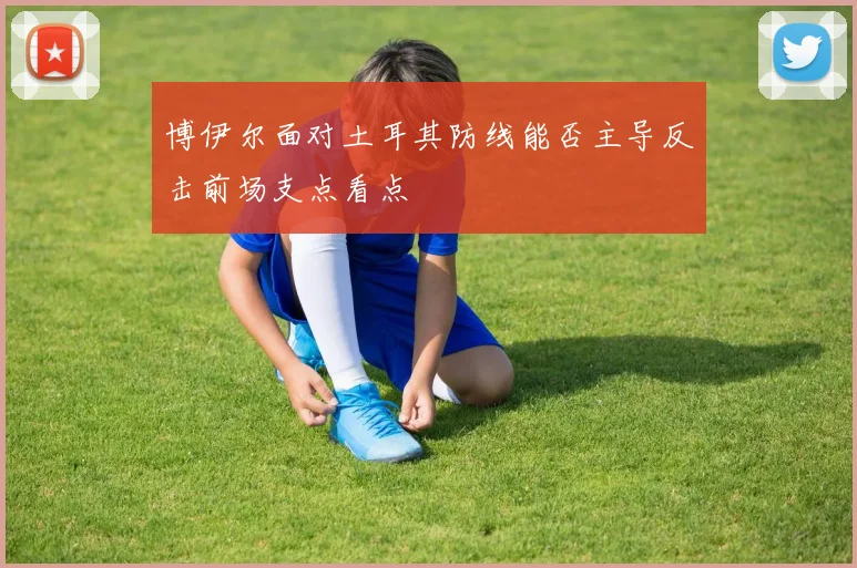 博伊尔面对土耳其防线能否主导反击前场支点看点
