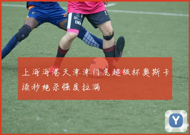 上海海港天津津门虎超级杯奥斯卡读秒绝杀强度拉满