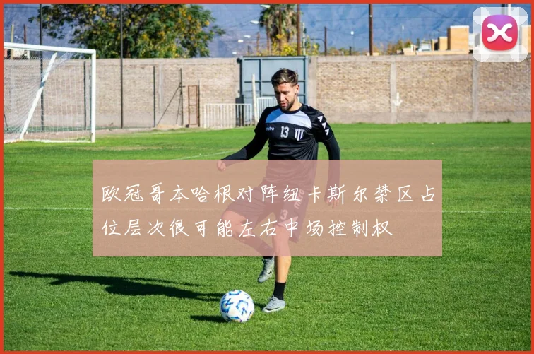 欧冠哥本哈根对阵纽卡斯尔禁区占位层次很可能左右中场控制权