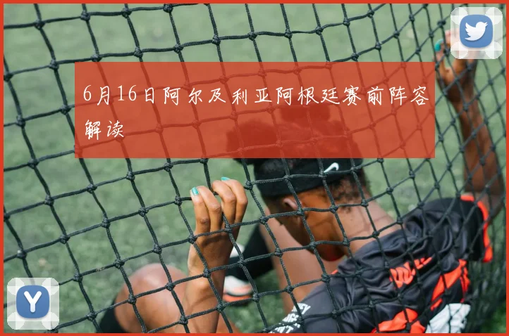 6月16日阿尔及利亚阿根廷赛前阵容解读