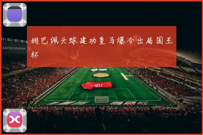 姆巴佩头球建功皇马爆冷出局国王杯