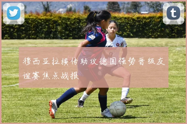 穆西亚拉横传助攻德国强势晋级友谊赛焦点战报