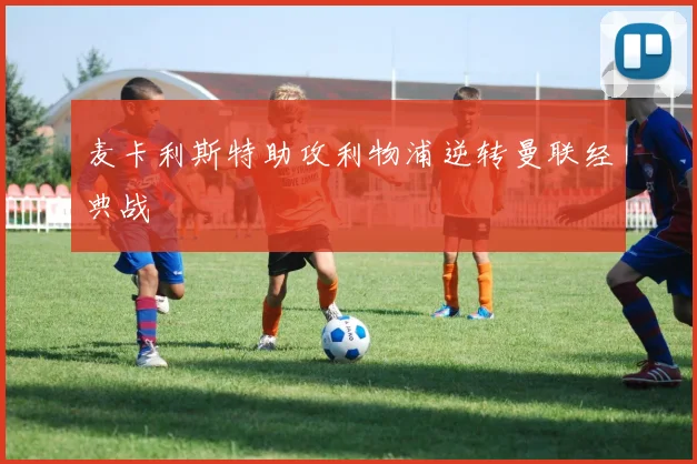 麦卡利斯特助攻利物浦逆转曼联经典战