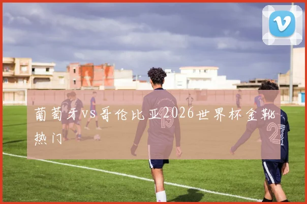 葡萄牙vs哥伦比亚2026世界杯金靴热门