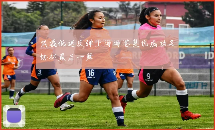 武磊低迷反弹上海海港复仇成功足协杯最后一舞